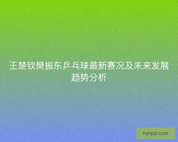 王楚钦樊振东乒乓球最新赛况及未来发展趋势分析 王楚钦樊振东乒乓球最新赛况及未来发展趋势分析