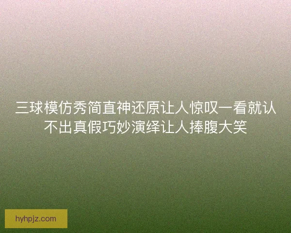 三球模仿秀简直神还原让人惊叹一看就认不出真假巧妙演绎让人捧腹大笑 三球模仿秀简直神还原让人惊叹一看就认不出真假巧妙演绎让人捧腹大笑