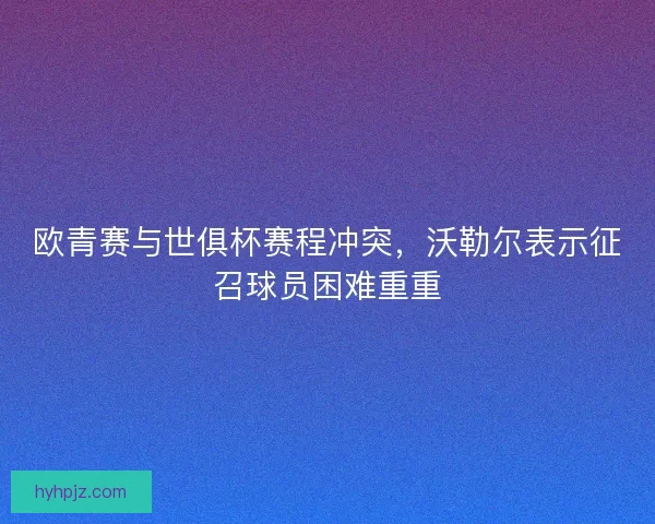欧青赛与世俱杯赛程冲突，沃勒尔表示征召球员困难重重