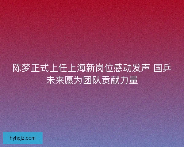 陈梦正式上任上海新岗位感动发声 国乒未来愿为团队贡献力量