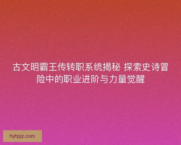 古文明霸王传转职系统揭秘 探索史诗冒险中的职业进阶与力量觉醒