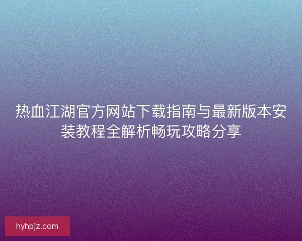 热血江湖官方网站下载指南与最新版本安装教程全解析畅玩攻略分享