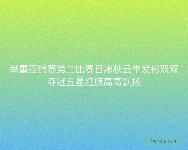 举重亚锦赛第二比赛日廖秋云李发彬双双夺冠五星红旗高高飘扬