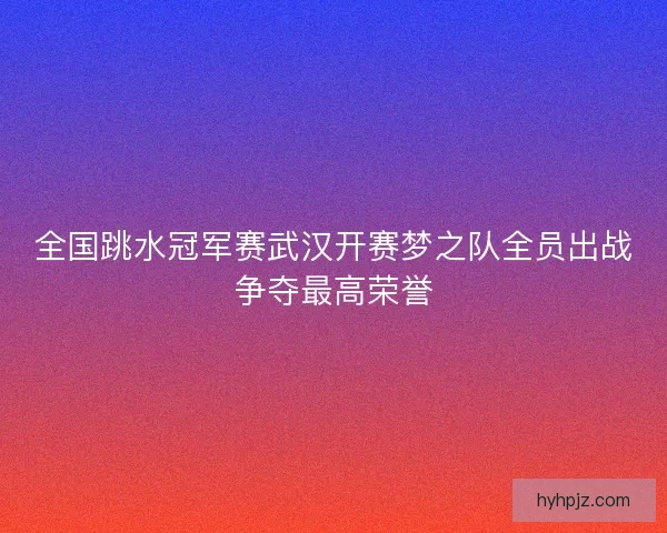 全国跳水冠军赛武汉开赛梦之队全员出战争夺最高荣誉