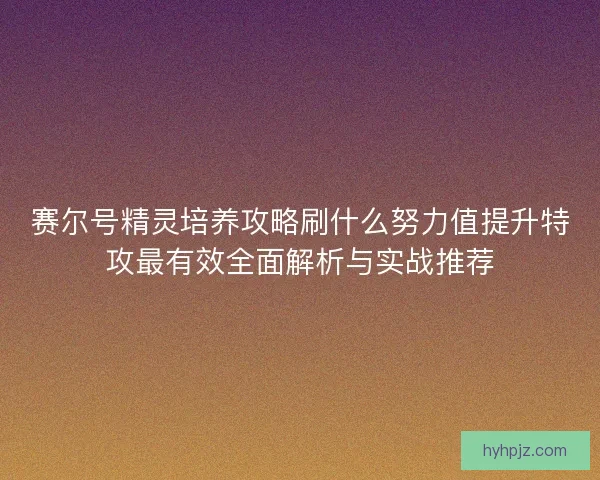赛尔号精灵培养攻略刷什么努力值提升特攻最有效全面解析与实战推荐